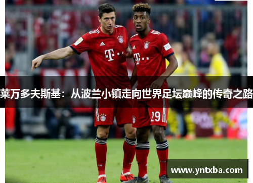 莱万多夫斯基:从波兰小镇走向世界足坛巅峰的传奇之路