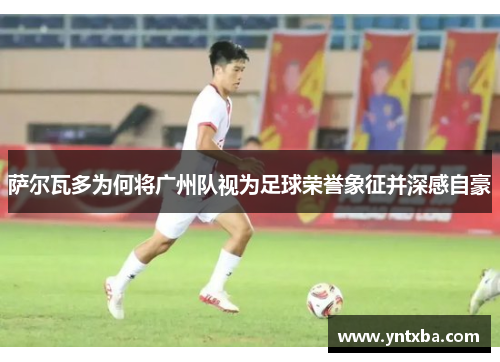 萨尔瓦多为何将广州队视为足球荣誉象征并深感自豪