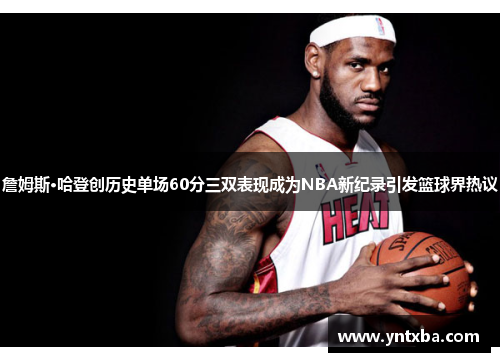 詹姆斯·哈登创历史单场60分三双表现成为NBA新纪录引发篮球界热议